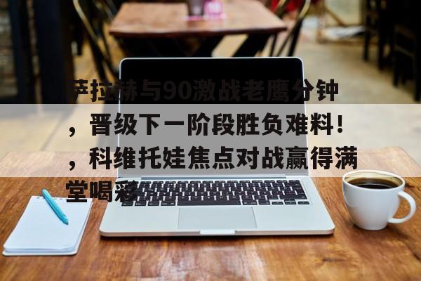 萨拉赫与90激战老鹰分钟，晋级下一阶段胜负难料！，科维托娃焦点对战赢得满堂喝彩的简单介绍